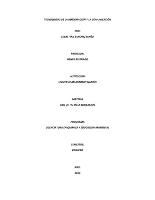 TECNOLOGIAS DE LA INFORMACION Y LA COMUNICACIÓN
POR:
SEBASTIAN SANCHEZ RIAÑO
PROFESOR:
HENRY BUITRAGO
INSTITUCION:
UNIVERSIDAD ANTONIO NARIÑO
MATERIA
USO DE TIC EN LA EDUCACION
PROGRAMA
LICENCIATURA EN QUIMICA Y EDUCACION AMBIENTAL
SEMESTRE:
PRIMERO
AÑO:
2013
 