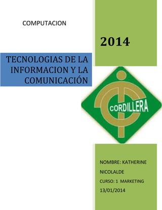 COMPUTACION

2014
TECNOLOGIAS DE LA
INFORMACION Y LA
COMUNICACIÓN

NOMBRE: KATHERINE
NICOLALDE
CURSO: 1 MARKETING

13/01/2014

 