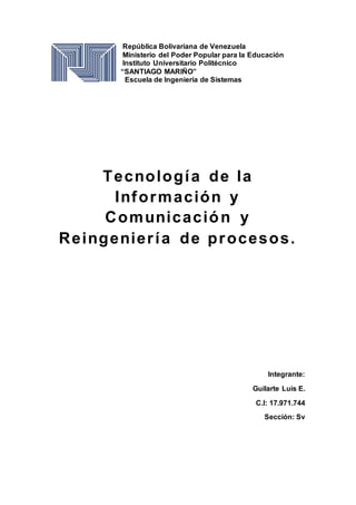 República Bolivariana de Venezuela
Ministerio del Poder Popular para la Educación
Instituto Universitario Politécnico
“SANTIAGO MARIÑO”
Escuela de Ingeniería de Sistemas
Tecnología de la
Información y
Comunicación y
Reingeniería de procesos.
Integrante:
Guilarte Luis E.
C.I: 17.971.744
Sección: Sv
 