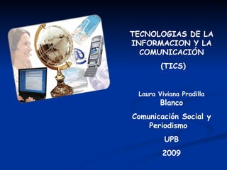 TECNOLOGIAS DE LA INFORMACION Y LA COMUNICACIÓN (TICS) Laura Viviana Pradilla  Blanco Comunicación Social y Periodismo  UPB 2009 