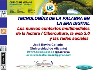 TECNOLOGÍAS DE LA PALABRA EN LA ERA DIGITAL Los nuevos contextos multimediales de la lectura / Cibercultura, la web 2.0 y las redes sociales  José Rovira Collado  (Universidad de Alicante) [email_address]   @joserovira universidadeslectoras20 @gmail.com 