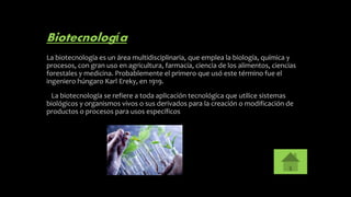 Biotecnología
La biotecnología es un área multidisciplinaria, que emplea la biología, química y
procesos, con gran uso en agricultura, farmacia, ciencia de los alimentos, ciencias
forestales y medicina. Probablemente el primero que usó este término fue el
ingeniero húngaro Karl Ereky, en 1919.
La biotecnología se refiere a toda aplicación tecnológica que utilice sistemas
biológicos y organismos vivos o sus derivados para la creación o modificación de
productos o procesos para usos específicos
 