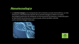 Nanotecnología
• La nanotecnología es la manipulación de la materia a escala manométrica. La más
temprana y difundida descripción de la nanotecnologíase refiere a la meta
tecnológica particular de manipular en forma precisa los átomos y moléculas para
la fabricación de productos a macro escala, ahora también referida
como nanotecnología molecular.
 