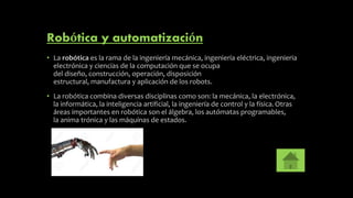 Robótica y automatización
• La robótica es la rama de la ingeniería mecánica, ingeniería eléctrica, ingenieria
electrónica y ciencias de la computación que se ocupa
del diseño, construcción, operación, disposición
estructural, manufactura y aplicación de los robots.
• La robótica combina diversas disciplinas como son: la mecánica, la electrónica,
la informática, la inteligencia artificial, la ingeniería de control y la física.Otras
áreas importantes en robótica son el álgebra, los autómatas programables,
la anima trónica y las máquinas de estados.
 