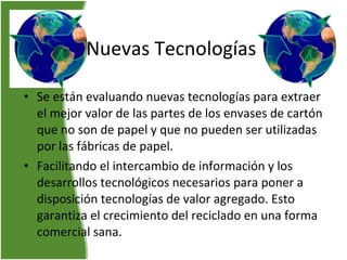 Nuevas Tecnologías Se están evaluando nuevas tecnologías para extraer el mejor valor de las partes de los envases de cartón que no son de papel y que no pueden ser utilizadas por las fábricas de papel.  Facilitando el intercambio de información y los desarrollos tecnológicos necesarios para poner a disposición tecnologías de valor agregado. Esto garantiza el crecimiento del reciclado en una forma comercial sana.    