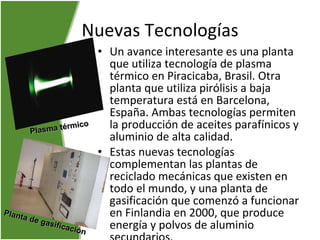 Nuevas Tecnologías Un avance interesante es una planta que utiliza tecnología de plasma térmico en Piracicaba, Brasil. Otra planta que utiliza pirólisis a baja temperatura está en Barcelona, España. Ambas tecnologías permiten la producción de aceites parafínicos y aluminio de alta calidad.  Estas nuevas tecnologías complementan las plantas de reciclado mecánicas que existen en todo el mundo, y una planta de gasificación que comenzó a funcionar en Finlandia en 2000, que produce energía y polvos de aluminio secundarios.   Plasma térmico Planta de gasificación   