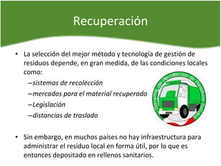 Recuperación La selección del mejor método y tecnología de gestión de residuos depende, en gran medida, de las condiciones locales como: sistemas de recolección mercados para el material recuperado  Legislación  distancias de traslado Sin embargo, en muchos países no hay infraestructura para administrar el residuo local en forma útil, por lo que es entonces depositado en rellenos sanitarios. 
