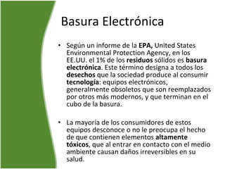 Basura Electrónica Según un informe de la  EPA,  United States Environmental Protection Agency, en los EE.UU. el 1% de los  residuos  sólidos es  basura electrónica . Este término designa a todos los  desechos  que la sociedad produce al consumir  tecnología : equipos electrónicos, generalmente obsoletos que son reemplazados por otros más modernos, y que terminan en el cubo de la basura. La mayoría de los consumidores de estos equipos desconoce o no le preocupa el hecho de que contienen elementos  altamente tóxicos , que al entrar en contacto con el medio ambiente causan daños irreversibles en su salud.  