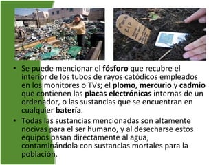 Se puede mencionar el  fósforo  que recubre el interior de los tubos de rayos catódicos empleados en los monitores o TVs; el  plomo ,  mercurio  y  cadmio  que contienen las  placas electrónicas  internas de un ordenador, o las sustancias que se encuentran en cualquier  batería .  Todas las sustancias mencionadas son altamente nocivas para el ser humano, y al desecharse estos equipos pasan directamente al agua, contaminándola con sustancias mortales para la población.   