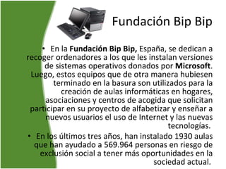 Fundación Bip Bip En la  Fundación Bip Bip,  España, se dedican a recoger ordenadores a los que les instalan versiones de sistemas operativos donados por  Microsoft . Luego, estos equipos que de otra manera hubiesen terminado en la basura son utilizados para la creación de aulas informáticas en hogares, asociaciones y centros de acogida que solicitan participar en su proyecto de alfabetizar y enseñar a nuevos usuarios el uso de Internet y las nuevas tecnologías.  En los últimos tres años, han instalado 1930 aulas que han ayudado a 569.964 personas en riesgo de exclusión social a tener más oportunidades en la sociedad actual.   