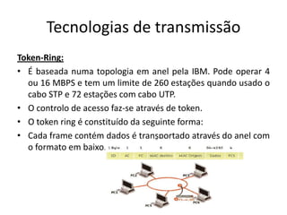 Tecnologias de transmissão
Token-Ring:
• É baseada numa topologia em anel pela IBM. Pode operar 4
  ou 16 MBPS e tem um limite de 260 estações quando usado o
  cabo STP e 72 estações com cabo UTP.
• O controlo de acesso faz-se através de token.
• O token ring é constituído da seguinte forma:
• Cada frame contém dados é transportado através do anel com
  o formato em baixo. mostrado ilustrado.
 