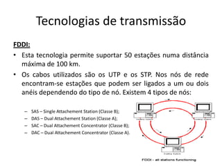Tecnologias de transmissão
FDDI:
• Esta tecnologia permite suportar 50 estações numa distância
  máxima de 100 km.
• Os cabos utilizados são os UTP e os STP. Nos nós de rede
  encontram-se estações que podem ser ligados a um ou dois
  anéis dependendo do tipo de nó. Existem 4 tipos de nós:

   –   SAS – Single Attachement Station (Classe B);
   –   DAS – Dual Attachement Station (Classe A);
   –   SAC – Dual Attachement Concentrator (Classe B);
   –   DAC – Dual Attachement Concentrator (Classe A).
 