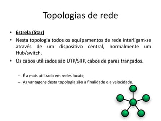 Topologias de rede
• Estrela (Star)
• Nesta topologia todos os equipamentos de rede interligam-se
  através de um dispositivo central, normalmente um
  Hub/switch.
• Os cabos utilizados são UTP/STP, cabos de pares trançados.

   – É a mais utilizada em redes locais;
   – As vantagens desta topologia são a finalidade e a velocidade.
 