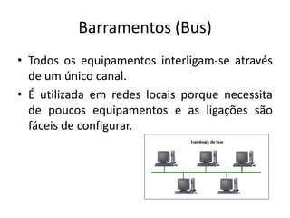 Barramentos (Bus)
• Todos os equipamentos interligam-se através
  de um único canal.
• É utilizada em redes locais porque necessita
  de poucos equipamentos e as ligações são
  fáceis de configurar.
 