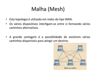 Malha (Mesh)
• Esta topologia é utilizada em redes do tipo WAN.
• Os vários dispositivos interligam-se entre si formando vários
  caminhos alternativos.

• A grande vantagem é a possibilidade de existirem vários
  caminhos disponíveis para atingir um destino.
 