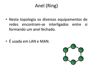 Anel (Ring)

• Nesta topologia os diversos equipamentos de
  redes encontram-se interligados entre si
  formando um anel fechado.

• É usada em LAN e MAN.
 