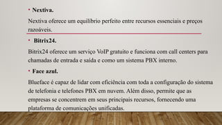• Nextiva.
Nextiva oferece um equilíbrio perfeito entre recursos essenciais e preços
razoáveis.
• Bitrix24.
Bitrix24 oferece um serviço VoIP gratuito e funciona com call centers para
chamadas de entrada e saída e como um sistema PBX interno.
• Face azul.
Blueface é capaz de lidar com eficiência com toda a configuração do sistema
de telefonia e telefones PBX em nuvem. Além disso, permite que as
empresas se concentrem em seus principais recursos, fornecendo uma
plataforma de comunicações unificadas.
 