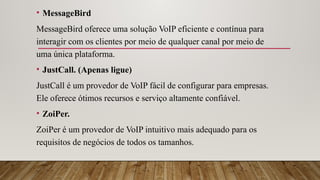 • MessageBird
MessageBird oferece uma solução VoIP eficiente e contínua para
interagir com os clientes por meio de qualquer canal por meio de
uma única plataforma.
• JustCall. (Apenas ligue)
JustCall é um provedor de VoIP fácil de configurar para empresas.
Ele oferece ótimos recursos e serviço altamente confiável.
• ZoiPer.
ZoiPer é um provedor de VoIP intuitivo mais adequado para os
requisitos de negócios de todos os tamanhos.
 