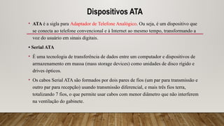 Dispositivos ATA
• ATA é a sigla para Adaptador de Telefone Analógico. Ou seja, é um dispositivo que
se conecta ao telefone convencional e à Internet ao mesmo tempo, transformando a
voz do usuário em sinais digitais.
• Serial ATA
• É uma tecnologia de transferência de dados entre um computador e dispositivos de
armazenamento em massa (mass storage devices) como unidades de disco rígido e
drives ópticos.
• Os cabos Serial ATA são formados por dois pares de fios (um par para transmissão e
outro par para recepção) usando transmissão diferencial, e mais três fios terra,
totalizando 7 fios, o que permite usar cabos com menor diâmetro que não interferem
na ventilação do gabinete.
 