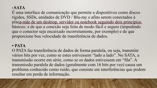 • SATA
É uma interface de comunicação que permite a dispositivos como discos
rígidos, SSDs, unidades de DVD / Blu-ray e afins serem conectados à
placa-mãe de um desktop, servidor ou notebook seguindo dois princípios
básicos: a de que a conexão seja feita de modo fácil e seguro (impedindo
que o conector seja encaixado incorretamente, por exemplo) e de que
proporcione boa velocidade de transferência de dados.
• PATA
O PATA faz transferência de dados de forma paralela, ou seja, transmite
vários bits por vez, como se estes estivessem “lado a lado”. No SATA, a
transmissão ocorre em série, como se os dados estivessem em “fila”. A
transmissão paralela de dados (geralmente com 16 bits por vez) causa um
problema conhecido como ruído, que consiste em interferências que podem
resultar em perda de informação.
 