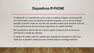 Dispositivos IP-PHONE
• O telefone IP é um aparelho fixo muito similar ao telefone analógico convencional. De
um modo simples, esse é um aparelho de telefone integrado a um conversor.A função
principal é transmitir dados em voz. Mas esse aparelho também pode funcionar como fax
e como outras formas de comunicação, dependendo do modelo escolhido.
• Ele é conectado à rede de Internet e oferece opções vantajosas para os setores de
atendimento e vendas das empresas
• O telefone IP também pode ser utilizado para realização de chamadas em vídeo. Isso
desde que os aparelhos usados para esta conexão possuam tecnologia suficiente.
 