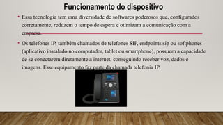 Funcionamento do dispositivo
• Essa tecnologia tem uma diversidade de softwares poderosos que, configurados
corretamente, reduzem o tempo de espera e otimizam a comunicação com a
empresa.
• Os telefones IP, também chamados de telefones SIP, endpoints sip ou softphones
(aplicativo instalado no computador, tablet ou smartphone), possuem a capacidade
de se conectarem diretamente a internet, conseguindo receber voz, dados e
imagens. Esse equipamento faz parte da chamada telefonia IP.
 
