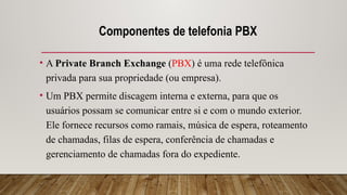 Componentes de telefonia PBX
• A Private Branch Exchange (PBX) é uma rede telefônica
privada para sua propriedade (ou empresa).
• Um PBX permite discagem interna e externa, para que os
usuários possam se comunicar entre si e com o mundo exterior.
Ele fornece recursos como ramais, música de espera, roteamento
de chamadas, filas de espera, conferência de chamadas e
gerenciamento de chamadas fora do expediente.
 