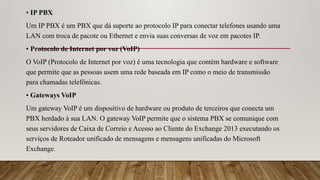 • IP PBX
Um IP PBX é um PBX que dá suporte ao protocolo IP para conectar telefones usando uma
LAN com troca de pacote ou Ethernet e envia suas conversas de voz em pacotes IP.
• Protocolo de Internet por voz (VoIP)
O VoIP (Protocolo de Internet por voz) é uma tecnologia que contém hardware e software
que permite que as pessoas usem uma rede baseada em IP como o meio de transmissão
para chamadas telefônicas.
• Gateways VoIP
Um gateway VoIP é um dispositivo de hardware ou produto de terceiros que conecta um
PBX herdado à sua LAN. O gateway VoIP permite que o sistema PBX se comunique com
seus servidores de Caixa de Correio e Acesso ao Cliente do Exchange 2013 executando os
serviços de Roteador unificado de mensagens e mensagens unificadas do Microsoft
Exchange.
 