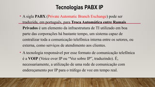 Tecnologias PABX IP
• A sigla PABX (Private Automatic Branch Exchange) pode ser
traduzida, em português, para Troca Automática entre Ramais
Privados é um elemento da infraestrutura de TI utilizado em boa
parte das corporações há bastante tempo, um sistema capaz de
centralizar toda a comunicação telefônica interna entre os setores, ou
externa, como serviços de atendimento aos clientes.
• A tecnologia responsável por esse formato de comunicação telefônica
é a VOIP (Voice over IP ou “Voz sobre IP”, traduzindo). É,
necessariamente, a utilização de uma rede de comunicação com
endereçamento por IP para o tráfego de voz em tempo real.
 