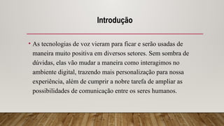 Introdução
• As tecnologias de voz vieram para ficar e serão usadas de
maneira muito positiva em diversos setores. Sem sombra de
dúvidas, elas vão mudar a maneira como interagimos no
ambiente digital, trazendo mais personalização para nossa
experiência, além de cumprir a nobre tarefa de ampliar as
possibilidades de comunicação entre os seres humanos.
 