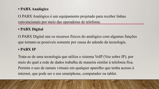 • PABX Analógico
O PABX Analógico é um equipamento projetado para receber linhas
convencionais por meio das operadoras de telefonia.
• PABX Digital
O PABX Digital une os recursos físicos do analógico com algumas funções
que tornam-se possíveis somente por causa do adendo da tecnologia.
• PABX IP
Trata-se de uma tecnologia que utiliza o sistema VoIP (Voz sobre IP), por
meio do qual a rede de dados trabalha de maneira similar à telefonia fixa.
Permite o uso de ramais virtuais em qualquer aparelho que tenha acesso à
internet, que pode ser o seu smartphone, computador ou tablet.
 
