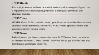• PABX Híbrido
Essa solução reúne as melhores características dos modelos analógico e digital, com
a implementação da tecnologia IP, permitindo a interligação entre filiais com
chamadas gratuitas.
• PABX Virtual
O PABX Virtual facilita o trabalho remoto, permitindo que os colaboradores atendam
chamadas mesmo em trânsito. Para ativar o PABX Virtual, é preciso somente uma
conexão de internet rápida e segura.
• PABX Nuvem
Pode até parecer que é outro novo serviço, mas o PABX Nuvem é uma outra forma
de se referir ao virtual. O termo “nuvem” se deve ao fato de que o sistema todo usa a
tecnologia de computação em nuvem.
 