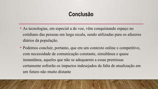 Conclusão
• As tecnologias, em especial a de voz, vêm conquistando espaço no
cotidiano das pessoas em larga escala, sendo utilizadas para os afazeres
diários da população.
• Podemos concluir, portanto, que em um contexto online e competitivo,
com necessidade de comunicação constante, simultânea e quase
instantânea, aqueles que não se adequarem a essas premissas
certamente sofrerão os impactos indesejados da falta de atualização em
um futuro não muito distante
 