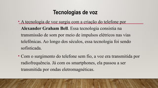 Tecnologias de voz
• A tecnologia de voz surgiu com a criação do telefone por
Alexander Graham Bell. Essa tecnologia consistia na
transmissão de som por meio de impulsos elétricos nas vias
telefônicas. Ao longo dos séculos, essa tecnologia foi sendo
sofisticada.
• Com o surgimento do telefone sem fio, a voz era transmitida por
radiofrequência. Já com os smartphones, ela passou a ser
transmitida por ondas eletromagnéticas.
 