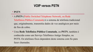 VOIP versos PSTN
• PSTN
• A PSTN (Public Switched Telephone Network, ou Rede
Telefônica Pública Comutada) é o sistema de telefonia tradicional
que, originalmente, transmitia dados de voz analógicos por meio
de fios de cobre.
• Uma Rede Telefônica Pública Comutada, ou PSTN, também é
conhecida como um Serviço Telefônico Antigo Simples, ou
POTS. Os telefones fixos dependem deste sistema com fio para
fazer chamadas.
 