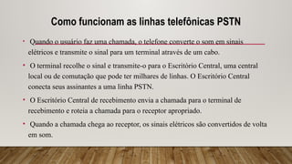 Como funcionam as linhas telefônicas PSTN
• Quando o usuário faz uma chamada, o telefone converte o som em sinais
elétricos e transmite o sinal para um terminal através de um cabo.
• O terminal recolhe o sinal e transmite-o para o Escritório Central, uma central
local ou de comutação que pode ter milhares de linhas. O Escritório Central
conecta seus assinantes a uma linha PSTN.
• O Escritório Central de recebimento envia a chamada para o terminal de
recebimento e roteia a chamada para o receptor apropriado.
• Quando a chamada chega ao receptor, os sinais elétricos são convertidos de volta
em som.
 