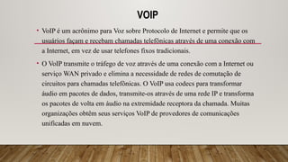 VOIP
• VoIP é um acrônimo para Voz sobre Protocolo de Internet e permite que os
usuários façam e recebam chamadas telefônicas através de uma conexão com
a Internet, em vez de usar telefones fixos tradicionais.
• O VoIP transmite o tráfego de voz através de uma conexão com a Internet ou
serviço WAN privado e elimina a necessidade de redes de comutação de
circuitos para chamadas telefônicas. O VoIP usa codecs para transformar
áudio em pacotes de dados, transmite-os através de uma rede IP e transforma
os pacotes de volta em áudio na extremidade receptora da chamada. Muitas
organizações obtêm seus serviços VoIP de provedores de comunicações
unificadas em nuvem.
 