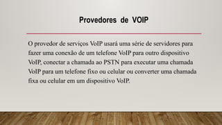 Provedores de VOIP
O provedor de serviços VoIP usará uma série de servidores para
fazer uma conexão de um telefone VoIP para outro dispositivo
VoIP, conectar a chamada ao PSTN para executar uma chamada
VoIP para um telefone fixo ou celular ou converter uma chamada
fixa ou celular em um dispositivo VoIP.
 