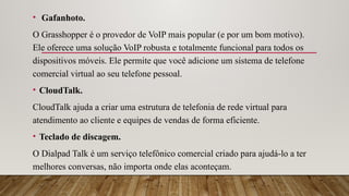• Gafanhoto.
O Grasshopper é o provedor de VoIP mais popular (e por um bom motivo).
Ele oferece uma solução VoIP robusta e totalmente funcional para todos os
dispositivos móveis. Ele permite que você adicione um sistema de telefone
comercial virtual ao seu telefone pessoal.
• CloudTalk.
CloudTalk ajuda a criar uma estrutura de telefonia de rede virtual para
atendimento ao cliente e equipes de vendas de forma eficiente.
• Teclado de discagem.
O Dialpad Talk é um serviço telefônico comercial criado para ajudá-lo a ter
melhores conversas, não importa onde elas aconteçam.
 