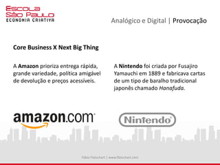 Analógico e Digital | Provocação
Core Business X Next Big Thing
A Amazon prioriza entrega rápida,
grande variedade, política amigável
de devolução e preços acessíveis.
A Nintendo foi criada por Fusajiro
Yamauchi em 1889 e fabricava cartas
de um tipo de baralho tradicional
japonês chamado Hanafuda.
Fábio Flatschart | www.flatschart.com
 