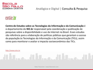 Analógico e Digital | Consulta & Pesquisa
Centro de Estudos sobre as Tecnologias da Informação e da Comunicação é
o departamento do NIC.br responsável pela coordenação e publicação de
pesquisas sobre a disponibilidade e uso da Internet no Brasil. Esses estudos
são referência para a elaboração de políticas públicas que garantam o acesso
da população às Tecnologias da Informação e da Comunicação (TICs), assim
como para monitorar e avaliar o impacto socioeconômico das TICs.
http://www.cetic.br
Fábio Flatschart | www.flatschart.com
 