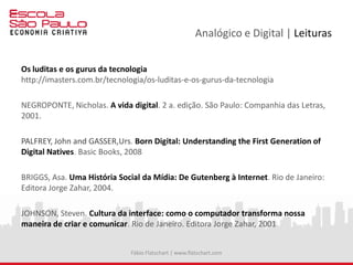 Analógico e Digital | Leituras
Os luditas e os gurus da tecnologia
http://imasters.com.br/tecnologia/os-luditas-e-os-gurus-da-tecnologia
NEGROPONTE, Nicholas. A vida digital. 2 a. edição. São Paulo: Companhia das Letras,
2001.
PALFREY, John and GASSER,Urs. Born Digital: Understanding the First Generation of
Digital Natives. Basic Books, 2008
BRIGGS, Asa. Uma História Social da Mídia: De Gutenberg à Internet. Rio de Janeiro:
Editora Jorge Zahar, 2004.
JOHNSON, Steven. Cultura da interface: como o computador transforma nossa
maneira de criar e comunicar. Rio de Janeiro. Editora Jorge Zahar, 2001
Fábio Flatschart | www.flatschart.com
 