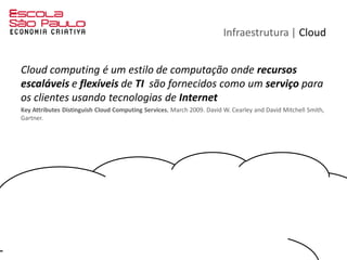 Infraestrutura | Cloud
Cloud computing é um estilo de computação onde recursos
escaláveis e flexíveis de TI são fornecidos como um serviço para
os clientes usando tecnologias de Internet
Key Attributes Distinguish Cloud Computing Services, March 2009. David W. Cearley and David Mitchell Smith,
Gartner.
 