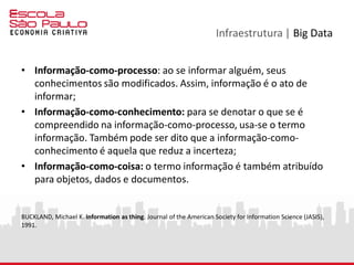 Infraestrutura | Big Data
• Informação-como-processo: ao se informar alguém, seus
conhecimentos são modificados. Assim, informação é o ato de
informar;
• Informação-como-conhecimento: para se denotar o que se é
compreendido na informação-como-processo, usa-se o termo
informação. Também pode ser dito que a informação-como-
conhecimento é aquela que reduz a incerteza;
• Informação-como-coisa: o termo informação é também atribuído
para objetos, dados e documentos.
BUCKLAND, Michael K. Information as thing. Journal of the American Society for Information Science (JASIS),
1991.
 