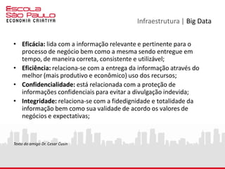 Infraestrutura | Big Data
• Eficácia: lida com a informação relevante e pertinente para o
processo de negócio bem como a mesma sendo entregue em
tempo, de maneira correta, consistente e utilizável;
• Eficiência: relaciona-se com a entrega da informação através do
melhor (mais produtivo e econômico) uso dos recursos;
• Confidencialidade: está relacionada com a proteção de
informações confidenciais para evitar a divulgação indevida;
• Integridade: relaciona-se com a fidedignidade e totalidade da
informação bem como sua validade de acordo os valores de
negócios e expectativas;
Texto do amigo Dr. Cesar Cusin
 