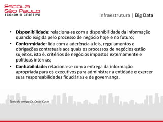 Infraestrutura | Big Data
• Disponibilidade: relaciona-se com a disponibilidade da informação
quando exigida pelo processo de negócio hoje e no futuro;
• Conformidade: lida com a aderência a leis, regulamentos e
obrigações contratuais aos quais os processos de negócios estão
sujeitos, isto é, critérios de negócios impostos externamente e
políticas internas;
• Confiabilidade: relaciona-se com a entrega da informação
apropriada para os executivos para administrar a entidade e exercer
suas responsabilidades fiduciárias e de governança.
Texto do amigo Dr. Cesar Cusin
 