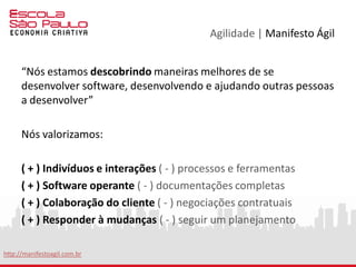 Agilidade | Manifesto Ágil
I. Nossa maior prioridade é satisfazer o cliente, através da entrega
adiantada e contínua de software de valor.
II. Aceitar mudanças de requisitos, mesmo no fim do desenvolvimento.
Processos ágeis se adéquam a mudanças, para que o cliente possa tirar
vantagens competitivas.
III. Entregar software funcionando com frequência, na escala de semanas
até meses, com preferência aos períodos mais curtos.
IV. Pessoas relacionadas à negócios e desenvolvedores devem trabalhar
em conjunto e diariamente, durante todo o curso do projeto.
V. Construir projetos ao redor de indivíduos motivados. Dando a eles o
ambiente e suporte necessário, e confiar que farão seu trabalho.
VI. O Método mais eficiente e eficaz de transmitir informações para, e por
dentro de um time de desenvolvimento, é através de uma conversa “cara
a cara”.
http://manifestoagil.com.br
 