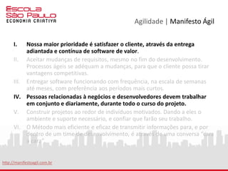 Agilidade | Manifesto Ágil
VII. Software funcional é a medida primária de progresso.
VIII. Processos ágeis promovem um ambiente sustentável. Os
patrocinadores, desenvolvedores e usuários, devem ser capazes de
manter indefinidamente, passos constantes.
IX. Contínua atenção à excelência técnica e bom design, aumenta a
agilidade.
X. Simplicidade: a arte de maximizar a quantidade de trabalho que não
precisou ser feito.
XI. As melhores arquiteturas, requisitos e designs emergem de times auto-
organizáveis.
XII. Em intervalos regulares, o time reflete em como ficar mais efetivo,
então, se ajustam e otimizam seu comportamento de acordo.
http://manifestoagil.com.br
 