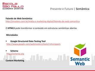 Presente e Futuro | Open Web Platform
PLATAFORMA ABERTA DA WEB
A Plataforma Aberta da Web - Open Web Platform - é mais do
que um conjunto de tecnologias abertas. É um ecossistema
semântico de pessoas, conteúdos, ferramentas e metodologias
que permitem uma abordagem holística da nossa relação com o
mundo digital, impactando a maneira como nos relacionamos,
comunicamos, produzimos e consumimos.
 