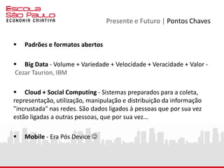 Presente e Futuro | Para quem ?
 Para pessoas que acreditam que a tecnologia está a serviço da
construção de um futuro ético e sustentável, baseado em soluções
abertas e colaborativas.
 Para pessoas que enxergam a tecnologia como um meio e não
como um fim.
 Para pessoas visionárias e empreendedoras.
 Para pessoas.
Muito obrigado, um grande abraço 
Fábio Flatschart
@fabioflat
 